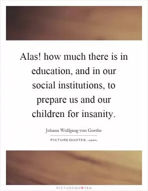 Alas! how much there is in education, and in our social institutions, to prepare us and our children for insanity Picture Quote #1