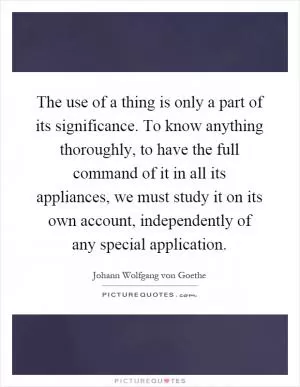 The use of a thing is only a part of its significance. To know anything thoroughly, to have the full command of it in all its appliances, we must study it on its own account, independently of any special application Picture Quote #1