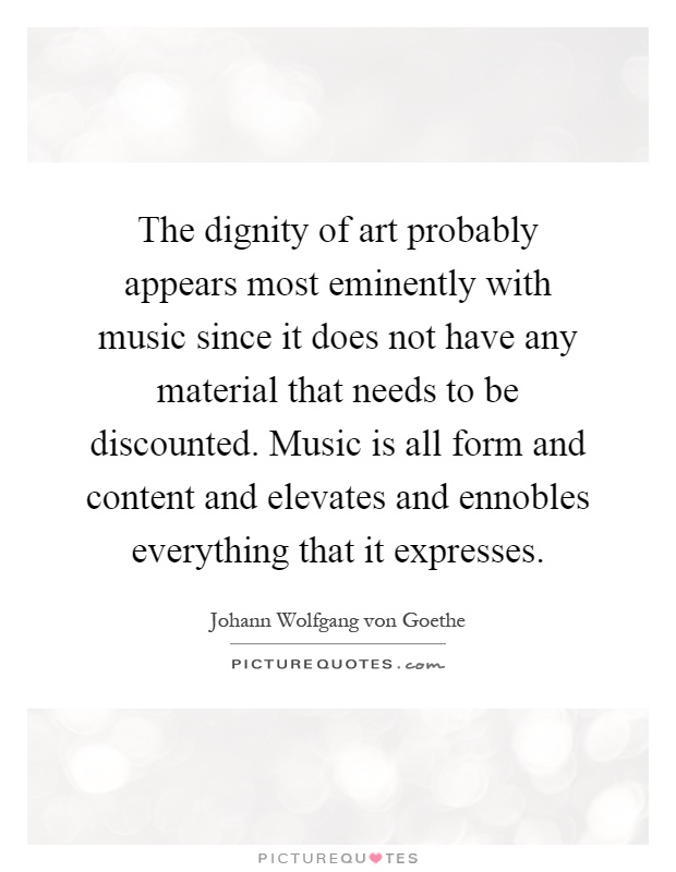 The dignity of art probably appears most eminently with music since it does not have any material that needs to be discounted. Music is all form and content and elevates and ennobles everything that it expresses Picture Quote #1