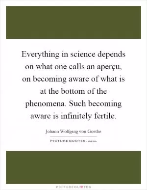 Everything in science depends on what one calls an aperçu, on becoming aware of what is at the bottom of the phenomena. Such becoming aware is infinitely fertile Picture Quote #1