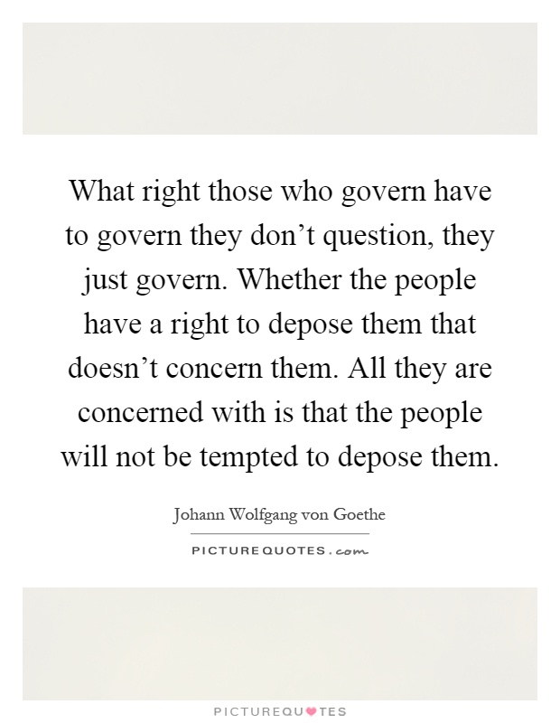What right those who govern have to govern they don't question, they just govern. Whether the people have a right to depose them that doesn't concern them. All they are concerned with is that the people will not be tempted to depose them Picture Quote #1