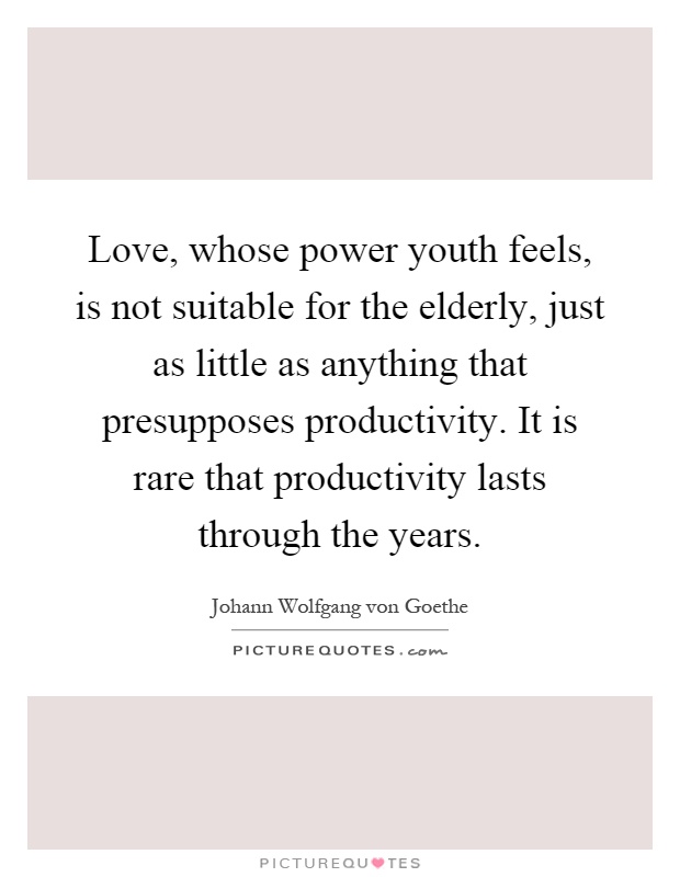 Love, whose power youth feels, is not suitable for the elderly, just as little as anything that presupposes productivity. It is rare that productivity lasts through the years Picture Quote #1
