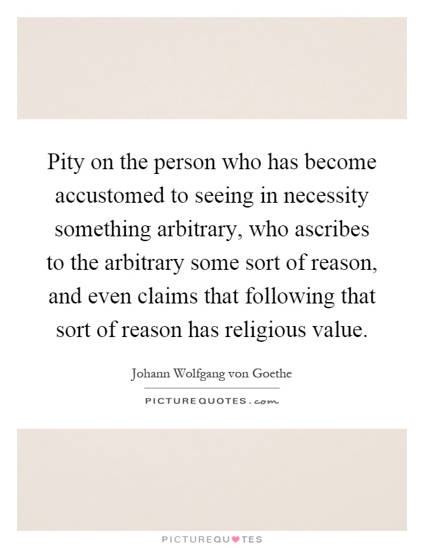 Pity on the person who has become accustomed to seeing in necessity something arbitrary, who ascribes to the arbitrary some sort of reason, and even claims that following that sort of reason has religious value Picture Quote #1