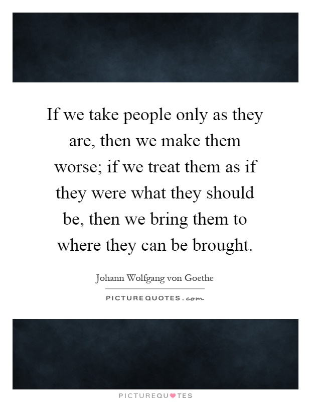 If we take people only as they are, then we make them worse; if we treat them as if they were what they should be, then we bring them to where they can be brought Picture Quote #1