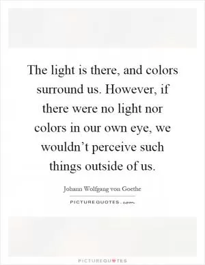 The light is there, and colors surround us. However, if there were no light nor colors in our own eye, we wouldn’t perceive such things outside of us Picture Quote #1