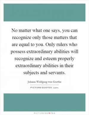 No matter what one says, you can recognize only those matters that are equal to you. Only rulers who possess extraordinary abilities will recognize and esteem properly extraordinary abilities in their subjects and servants Picture Quote #1