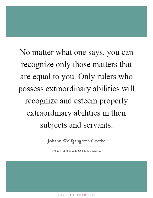 No matter what one says, you can recognize only those matters that are equal to you. Only rulers who possess extraordinary abilities will recognize and esteem properly extraordinary abilities in their subjects and servants Picture Quote #1