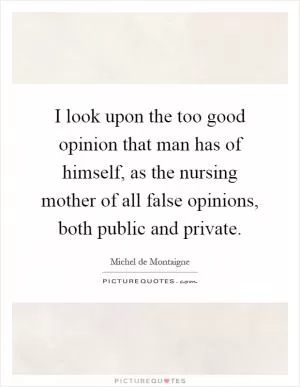 I look upon the too good opinion that man has of himself, as the nursing mother of all false opinions, both public and private Picture Quote #1