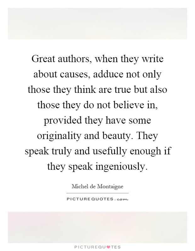 Great authors, when they write about causes, adduce not only those they think are true but also those they do not believe in, provided they have some originality and beauty. They speak truly and usefully enough if they speak ingeniously Picture Quote #1