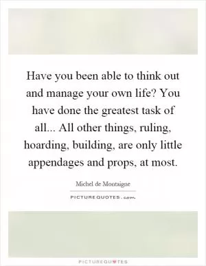 Have you been able to think out and manage your own life? You have done the greatest task of all... All other things, ruling, hoarding, building, are only little appendages and props, at most Picture Quote #1