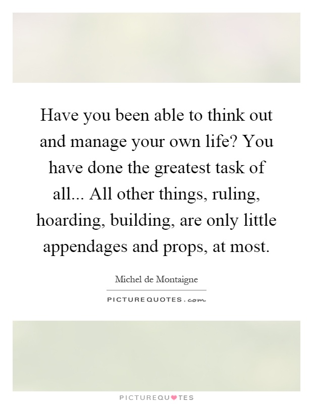 Have you been able to think out and manage your own life? You have done the greatest task of all... All other things, ruling, hoarding, building, are only little appendages and props, at most Picture Quote #1