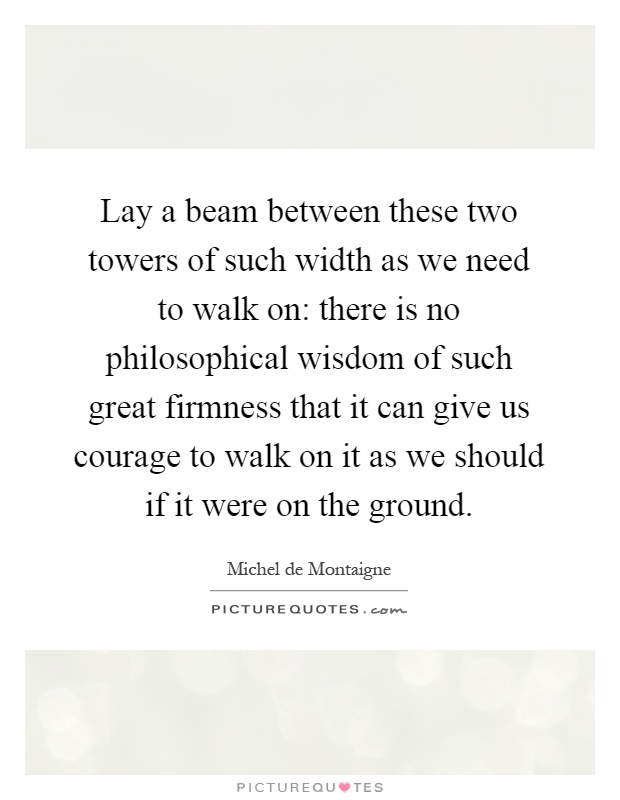 Lay a beam between these two towers of such width as we need to walk on: there is no philosophical wisdom of such great firmness that it can give us courage to walk on it as we should if it were on the ground Picture Quote #1