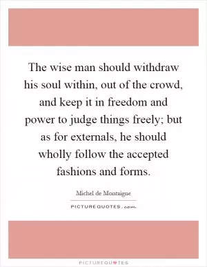 The wise man should withdraw his soul within, out of the crowd, and keep it in freedom and power to judge things freely; but as for externals, he should wholly follow the accepted fashions and forms Picture Quote #1