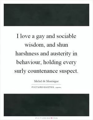 I love a gay and sociable wisdom, and shun harshness and austerity in behaviour, holding every surly countenance suspect Picture Quote #1
