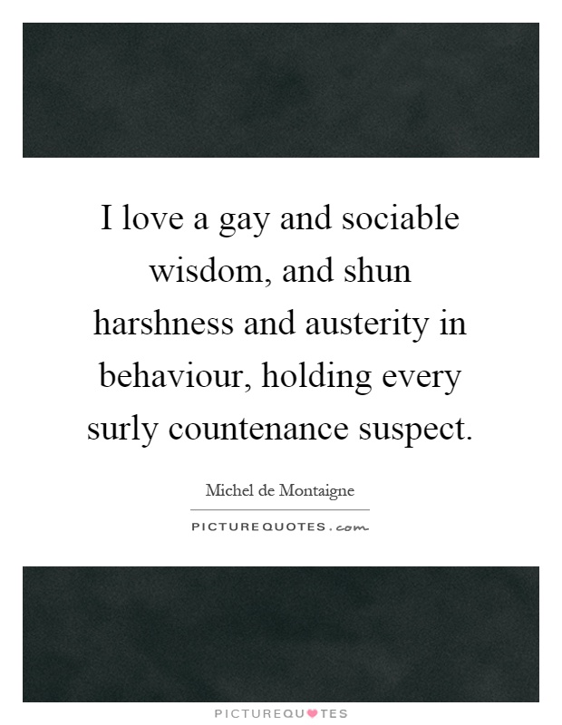 I love a gay and sociable wisdom, and shun harshness and austerity in behaviour, holding every surly countenance suspect Picture Quote #1