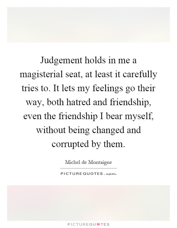 Judgement holds in me a magisterial seat, at least it carefully tries to. It lets my feelings go their way, both hatred and friendship, even the friendship I bear myself, without being changed and corrupted by them Picture Quote #1