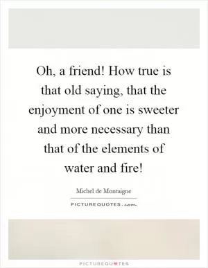 Oh, a friend! How true is that old saying, that the enjoyment of one is sweeter and more necessary than that of the elements of water and fire! Picture Quote #1
