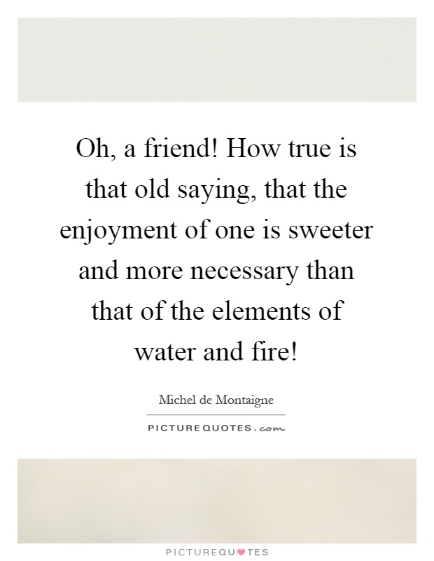 Oh, a friend! How true is that old saying, that the enjoyment of one is sweeter and more necessary than that of the elements of water and fire! Picture Quote #1
