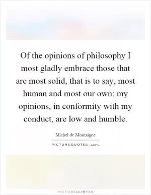 Of the opinions of philosophy I most gladly embrace those that are most solid, that is to say, most human and most our own; my opinions, in conformity with my conduct, are low and humble Picture Quote #1