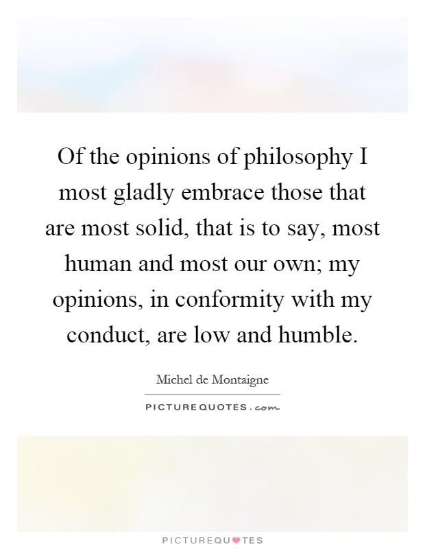 Of the opinions of philosophy I most gladly embrace those that are most solid, that is to say, most human and most our own; my opinions, in conformity with my conduct, are low and humble Picture Quote #1