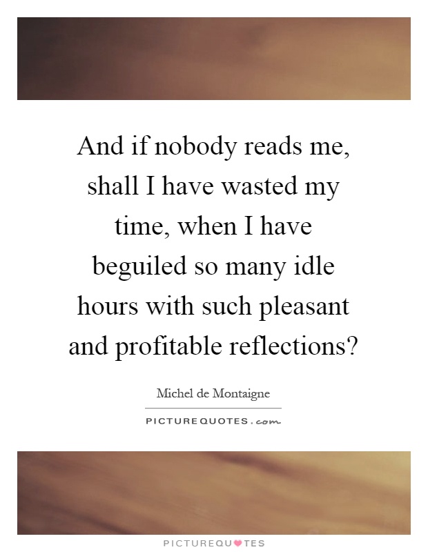 And if nobody reads me, shall I have wasted my time, when I have beguiled so many idle hours with such pleasant and profitable reflections? Picture Quote #1
