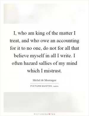 I, who am king of the matter I treat, and who owe an accounting for it to no one, do not for all that believe myself in all I write. I often hazard sallies of my mind which I mistrust Picture Quote #1
