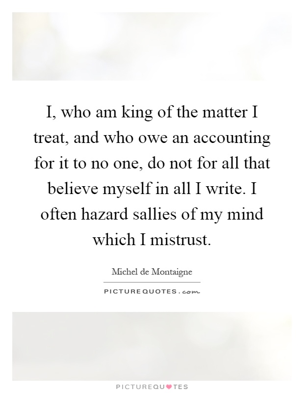 I, who am king of the matter I treat, and who owe an accounting for it to no one, do not for all that believe myself in all I write. I often hazard sallies of my mind which I mistrust Picture Quote #1