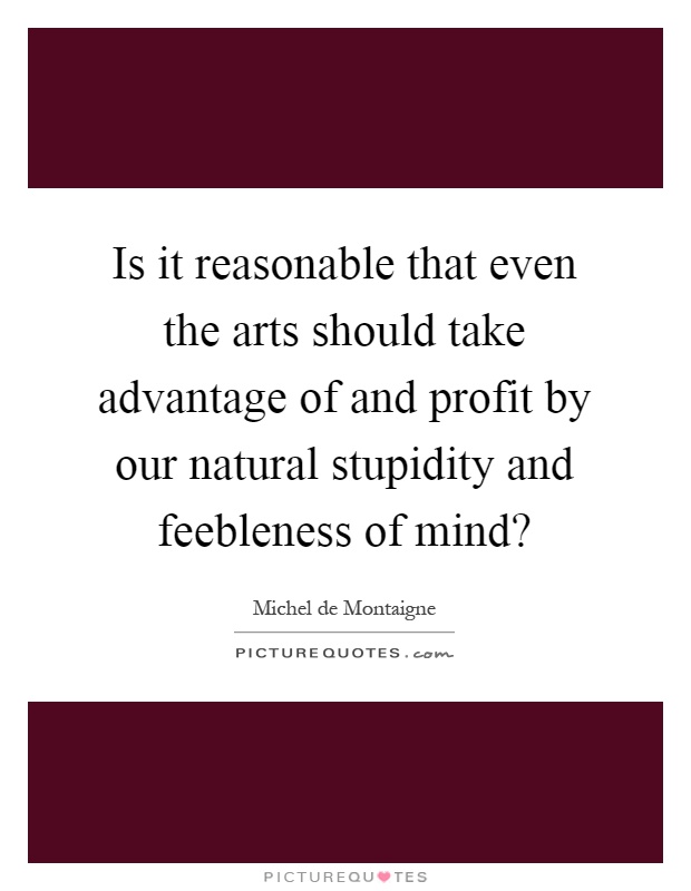 Is it reasonable that even the arts should take advantage of and profit by our natural stupidity and feebleness of mind? Picture Quote #1