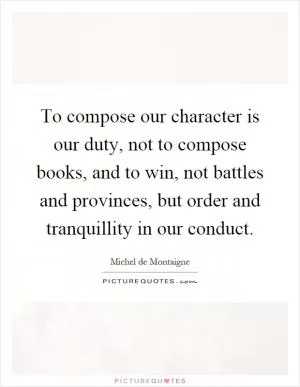 To compose our character is our duty, not to compose books, and to win, not battles and provinces, but order and tranquillity in our conduct Picture Quote #1