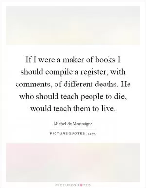 If I were a maker of books I should compile a register, with comments, of different deaths. He who should teach people to die, would teach them to live Picture Quote #1
