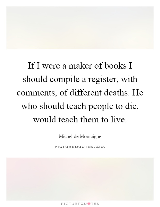 If I were a maker of books I should compile a register, with comments, of different deaths. He who should teach people to die, would teach them to live Picture Quote #1