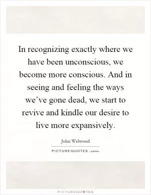 In recognizing exactly where we have been unconscious, we become more conscious. And in seeing and feeling the ways we’ve gone dead, we start to revive and kindle our desire to live more expansively Picture Quote #1