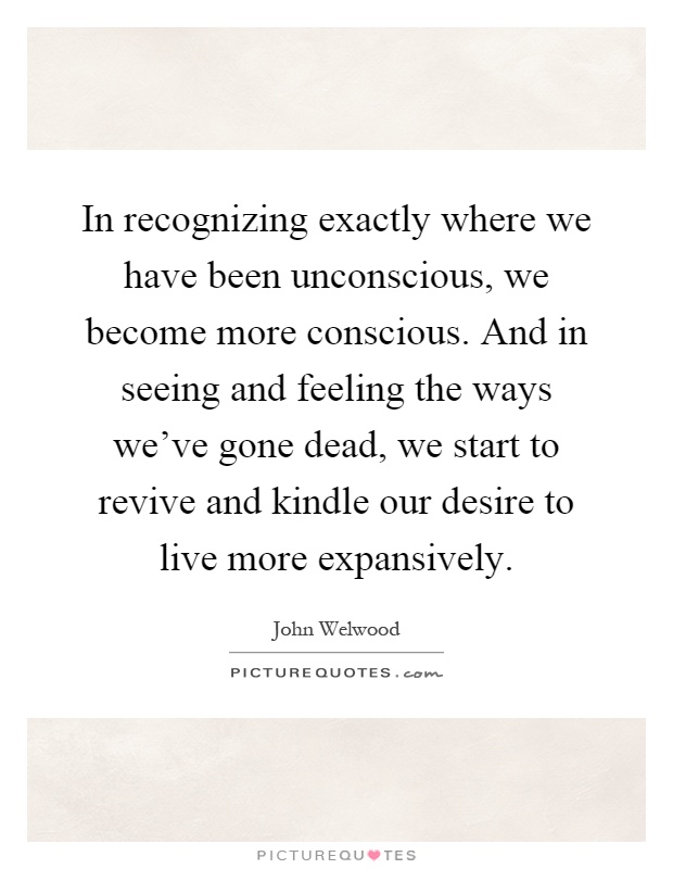 In recognizing exactly where we have been unconscious, we become more conscious. And in seeing and feeling the ways we've gone dead, we start to revive and kindle our desire to live more expansively Picture Quote #1