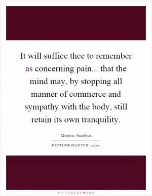 It will suffice thee to remember as concerning pain... that the mind may, by stopping all manner of commerce and sympathy with the body, still retain its own tranquility Picture Quote #1