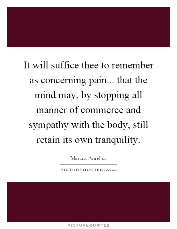It will suffice thee to remember as concerning pain... that the mind may, by stopping all manner of commerce and sympathy with the body, still retain its own tranquility Picture Quote #1
