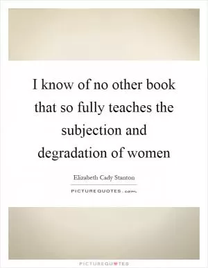 I know of no other book that so fully teaches the subjection and degradation of women Picture Quote #1