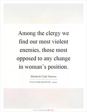 Among the clergy we find our most violent enemies, those most opposed to any change in woman’s position Picture Quote #1