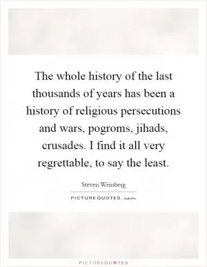 The whole history of the last thousands of years has been a history of religious persecutions and wars, pogroms, jihads, crusades. I find it all very regrettable, to say the least Picture Quote #1