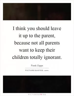 I think you should leave it up to the parent, because not all parents want to keep their children totally ignorant Picture Quote #1