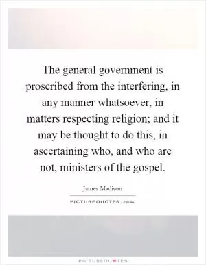 The general government is proscribed from the interfering, in any manner whatsoever, in matters respecting religion; and it may be thought to do this, in ascertaining who, and who are not, ministers of the gospel Picture Quote #1