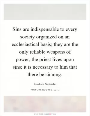 Sins are indispensable to every society organized on an ecclesiastical basis; they are the only reliable weapons of power; the priest lives upon sins; it is necessary to him that there be sinning Picture Quote #1