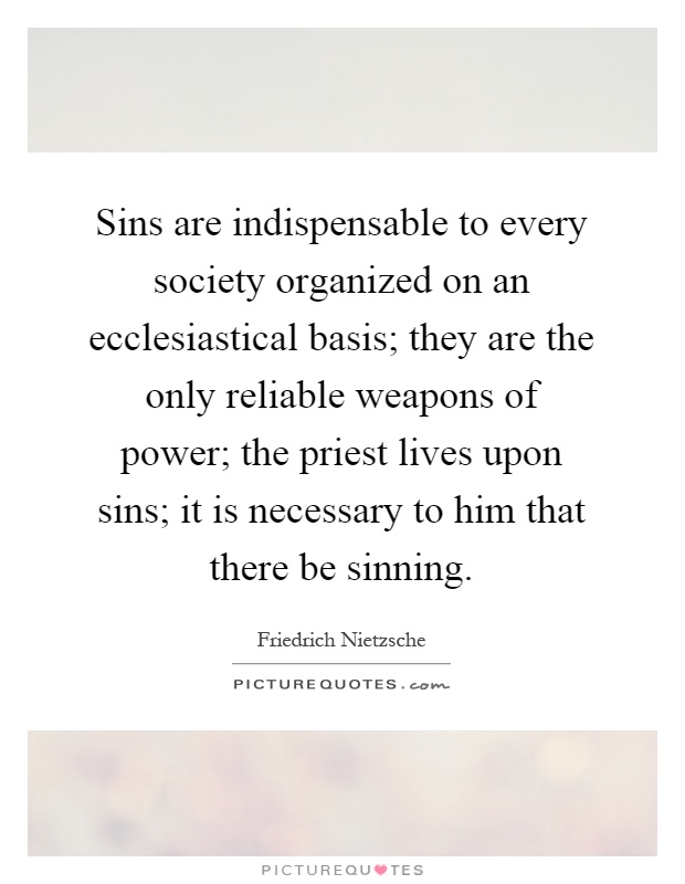 Sins are indispensable to every society organized on an ecclesiastical basis; they are the only reliable weapons of power; the priest lives upon sins; it is necessary to him that there be sinning Picture Quote #1
