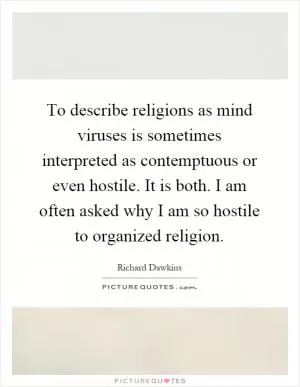 To describe religions as mind viruses is sometimes interpreted as contemptuous or even hostile. It is both. I am often asked why I am so hostile to organized religion Picture Quote #1