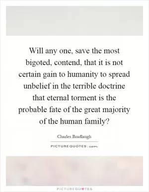Will any one, save the most bigoted, contend, that it is not certain gain to humanity to spread unbelief in the terrible doctrine that eternal torment is the probable fate of the great majority of the human family? Picture Quote #1