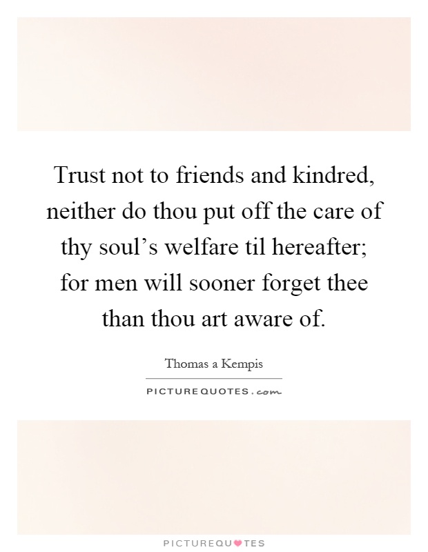 Trust not to friends and kindred, neither do thou put off the care of thy soul's welfare til hereafter; for men will sooner forget thee than thou art aware of Picture Quote #1