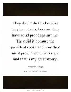 They didn’t do this because they have facts, because they have solid proof against me. They did it because the president spoke and now they must prove that he was right and that is my great worry Picture Quote #1