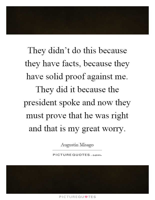 They didn't do this because they have facts, because they have solid proof against me. They did it because the president spoke and now they must prove that he was right and that is my great worry Picture Quote #1