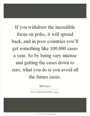 If you withdraw the incredible focus on polio, it will spread back, and in poor countries you’ll get something like 100,000 cases a year. So by being very intense and getting the cases down to zero, what you do is you avoid all the future cases Picture Quote #1