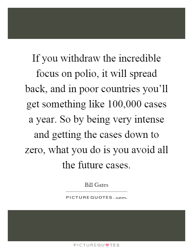 If you withdraw the incredible focus on polio, it will spread back, and in poor countries you'll get something like 100,000 cases a year. So by being very intense and getting the cases down to zero, what you do is you avoid all the future cases Picture Quote #1