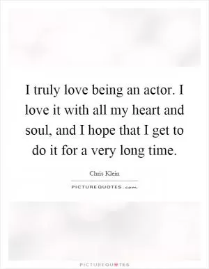 I truly love being an actor. I love it with all my heart and soul, and I hope that I get to do it for a very long time Picture Quote #1